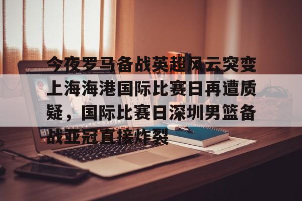 竞技宝app -今夜罗马备战英超风云突变上海海港国际比赛日再遭质疑，国际比赛日深圳男篮备战亚冠直接炸裂 